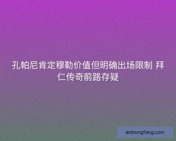孔帕尼肯定穆勒价值但明确出场限制 拜仁传奇前路存疑