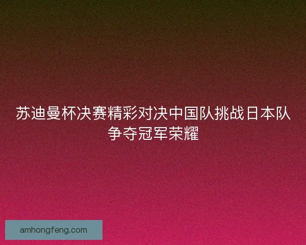 苏迪曼杯决赛精彩对决中国队挑战日本队争夺冠军荣耀