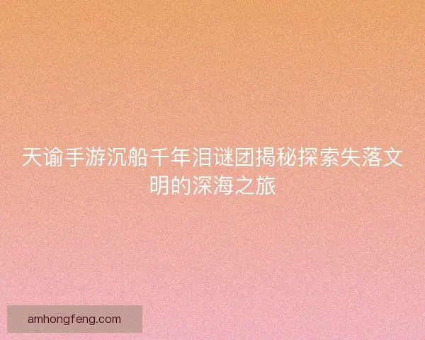 天谕手游沉船千年泪谜团揭秘探索失落文明的深海之旅