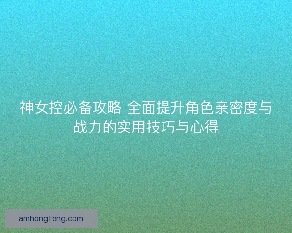 神女控必备攻略 全面提升角色亲密度与战力的实用技巧与心得
