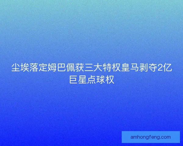 尘埃落定姆巴佩获三大特权皇马剥夺2亿巨星点球权