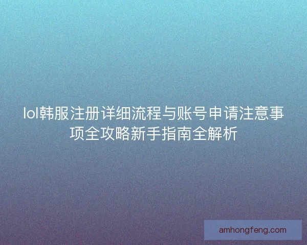lol韩服注册详细流程与账号申请注意事项全攻略新手指南全解析