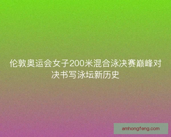 伦敦奥运会女子200米混合泳决赛巅峰对决书写泳坛新历史