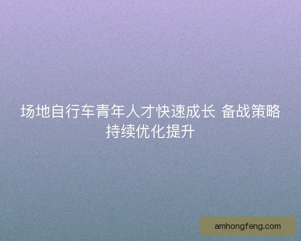 场地自行车青年人才快速成长 备战策略持续优化提升
