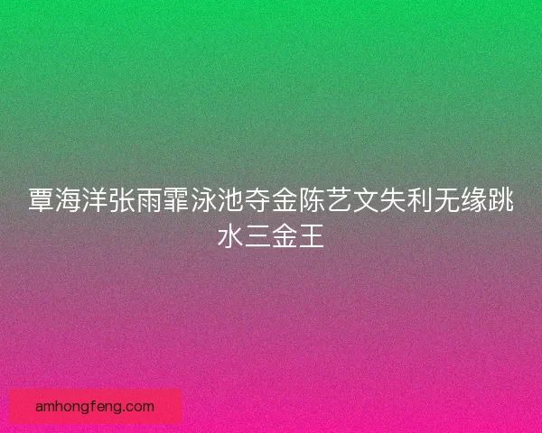 覃海洋张雨霏泳池夺金陈艺文失利无缘跳水三金王