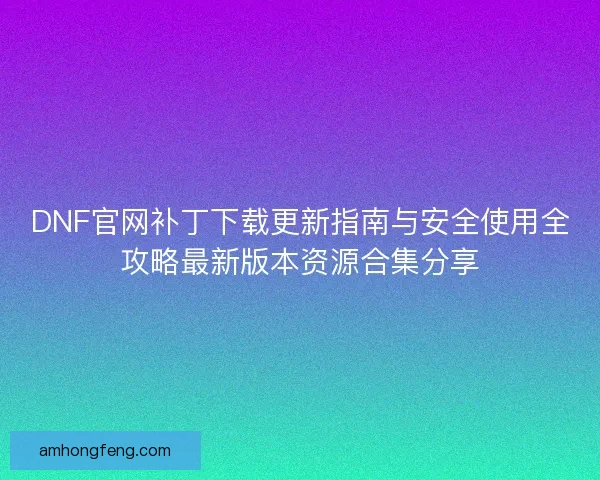 DNF官网补丁下载更新指南与安全使用全攻略最新版本资源合集分享