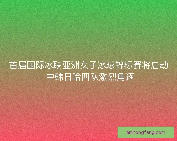 首届国际冰联亚洲女子冰球锦标赛将启动 中韩日哈四队激烈角逐