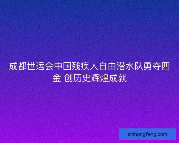 成都世运会中国残疾人自由潜水队勇夺四金 创历史辉煌成就