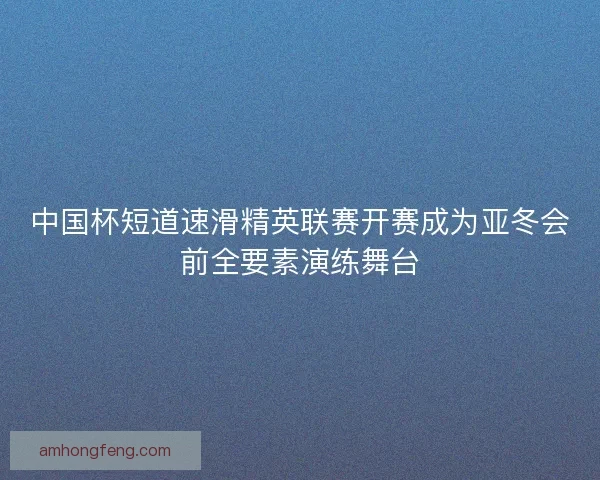 中国杯短道速滑精英联赛开赛成为亚冬会前全要素演练舞台