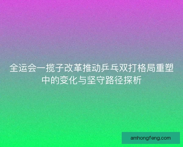 全运会一揽子改革推动乒乓双打格局重塑中的变化与坚守路径探析