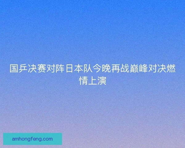 国乒决赛对阵日本队今晚再战巅峰对决燃情上演
