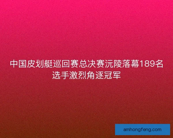 中国皮划艇巡回赛总决赛沅陵落幕189名选手激烈角逐冠军