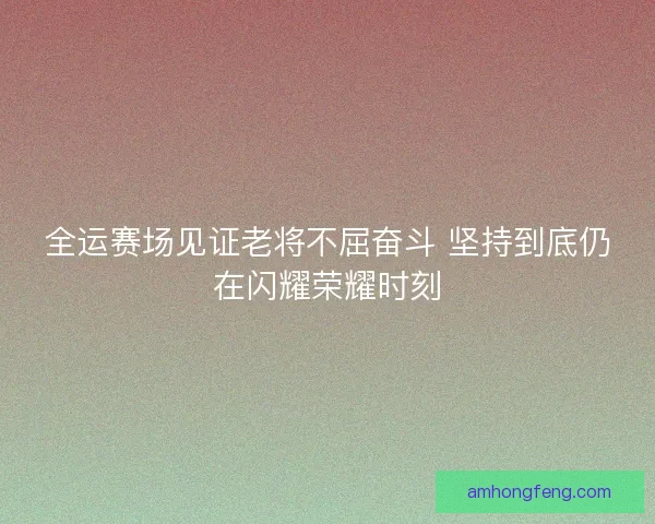 全运赛场见证老将不屈奋斗 坚持到底仍在闪耀荣耀时刻