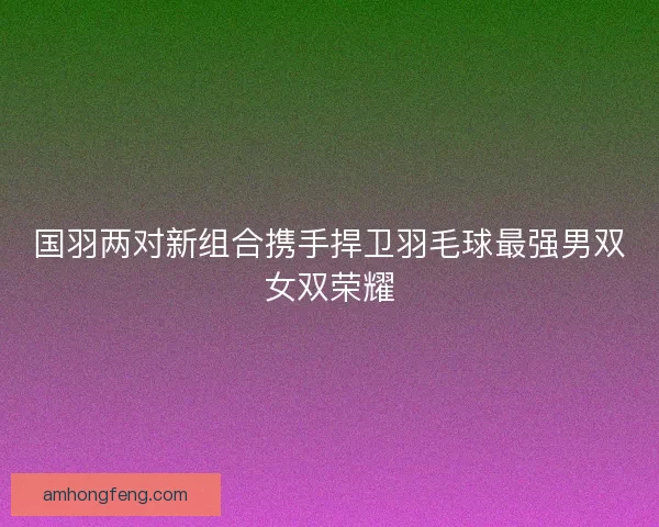 国羽两对新组合携手捍卫羽毛球最强男双女双荣耀