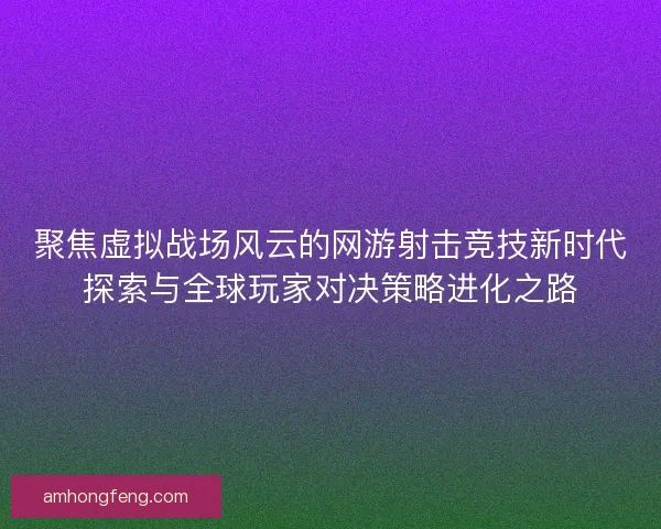 聚焦虚拟战场风云的网游射击竞技新时代探索与全球玩家对决策略进化之路