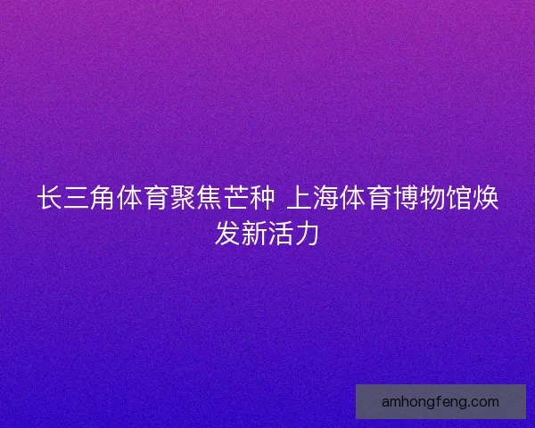 长三角体育聚焦芒种 上海体育博物馆焕发新活力