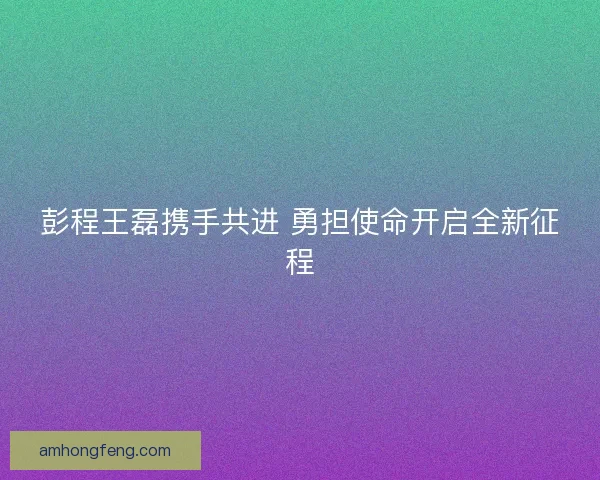 彭程王磊携手共进 勇担使命开启全新征程